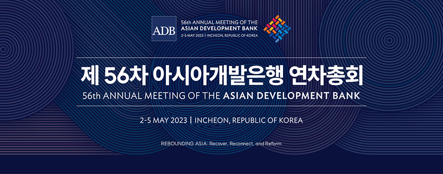 ADB 56th ANNUAL MEETING OF THE ASIAN DEVELOPMENT BANK 2-5 MAY 2023 INCHEON, REPUBLIC OF KOREA 제56차 아시아개발은행 연차총회 56th ANNUAL MEETING OF THE ASIAN DEVELOPMENT BANK 2-5 MAY 2023 | INCHEON, REPUBLIC OF KOREA REBOUNDING ASIA: Recover, Reconnect, and Reform